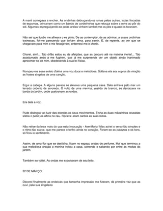 A maré começava a encher. As ondinhas debruçando-se umas pelas outras, todas frocadas
de espumas, brincavam como um bando de cordeirinhos que retouça sobre a relva ao pôr do
sol. Algumas espreguiçando-se pelas areias vinham lamber-me os pés e quase os tocavam.


Não sei que ilusão me alheara o es pinto. De as contemplar, de as admirar, a essas ondinhas
travessas, foi-me parecendo que tinham alma, para sentir. E, de repente, ao ver que se
chegavam para mim e me festejavam, enterneci-me e chorei.


Chorei, sim!... Tão órfão estou eu de afeições, que as procuro até na matéria inerte!... Tão
acostumado ando a me fugirem, que já me surpreende ver um objeto ainda inanimado
aproximar-se de mim, obedecendo à sua lei física.


Rompeu-me esse enleio d'alma uma voz doce e melodiosa. Soltava ela aos sopros da viração
as frases singelas de uma canção.


Ergui a cabeça. A alguns passos se elevava uma pequena casa. Dela entrava pelo mar um
terrado coberto de arvoredo. O vulto de uma menina, vestida de branco, se destacava na
borda do jardim, onde quebravam as ondas.


Era dela a voz.


Pude distinguir ao luzir das estrelas os seus movimentos. Tinha as duas mãozinhas cruzadas
sobre o peito; os olhos no céu. Rezava: eram cantos as suas rezas.


Não retive da letra mais do que esta invocação - Ave-Maria! Mas achei o verso tão simples e
o ritmo tão suave, que me parece o tenho ainda no coração. Foram-se as palavras e os tons,
só ficou o sentimento.


Assim, de uma flor que se desfolha, ficam no espaço ondas de perfume. Mal que terminou a
sua melodiosa oração a menina voltou a casa, correndo e saltando por entre as moitas do
jardim.


Também eu voltei. As ondas me expulsaram de seu leito.


22 DE MARÇO


Decorei finalmente as endeixas que tamanha impressão me fizeram, da primeira vez que as
ouvi, pela sua singeleza
 