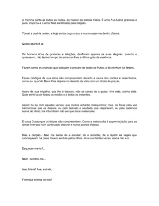 A menina canta-as todas as noites, ao nascer da estrela d'alva. É uma Ave-Maria graciosa e
pura; inspirou-a o amor filial santificado pela religião.


Tornei a ouvi-la ontem, e hoje ainda ouço o eco a murmurejar-me dentro d'alma.


Quero escrevê-la.


Os homens ricos de prazeres e afeições, desfloram apenas as suas alegrias; quando o
quisessem, não teriam tempo de estancar-lhes a última gota de essência.


Fazem como as crianças que babujam e provam de todos os frutos, e de nenhum se fartam.


Esses pródigos de sua alma não compreendem decerto a usura dos pobres e deserdados,
como eu, quando Deus lhes depara no deserto da vida com um óbolo de prazer.


Avaro de sua migalha, que lhe é tesouro, não se cansa de a gozar; vive nela, sonha dela.
Quer senti-la por todos os modos e a todos os instantes.


Assim fui eu com aqueles versos, que muitos acharão mesquinhos; mas, ou fosse pela voz
harmoniosa que os dissera, ou pelo desvelo e saudade que respiravam, ou pela cadência
suave do ritmo; me infundiram não sei que doce melancolia.


É outra Cousa que os felizes não compreendem. Como a melancolia é supremo júbilo para as
almas imersas num continuado descrer e numa acerba tristeza.


Mas a canção... Não me saciei de a escutar, de a recordar, de a repetir às vagas que
rumorejavam na praia. Quero senti-la pelos olhos. Já a ouvi tantas vezes, ainda não a vi.


Esquecer-me-ia?...


Não! - lembro-me...


Ave, Maria! Ave, estrela,


Formosa estrela do mar!
 