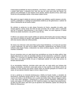 A descuidosa jovialidade da vida do estudante, o riso franco, o dito chistoso, a magra ceia que
o prazer fazia lauta, o descante livre, tudo isto que em outra cena seria tão natural, me
parecia uma profanação no meio desses muros aluídos, desses claustros ermos, sobre esse
túmulo de uma população extinta, à face dessa cidade múmia.


Meu gosto era vagar à calada da noute por aquelas ruas solitárias, quando cessava o arruído,
quando a palpitação e o resfolgar de emprestada existência já não galvanizava o cadáver da
nobre e florescente vila de Duarte Coelho.


De ordinário ia sentar-me no adro desse Convento do Carmo, esqueleto de pedra, cuja
ossada gigante o tempo ainda não tinha de todo arruinado. De um lado, sobre a quebrada
que faz a montanha, descortinava-se o mar límpido e calmo; de outro erguia-se a massa
informe da cidade recortando o seu perfil no azul do céu.


O silêncio que pesava sobre aquela solidão era apenas interrompido pelo esvoaçar dalguma
ave noturna no âmbito do claustro, pelo estalido das lendas que se abriam nos muros, e pelo
atrito das escaras soltas das velhas paredes.


Às vezes a lua vinha dar a esta cena triste e grave traços fantásticos, e um toque de sua doce
e suave melancolia. Os raios da luz pálida e alvacenta, esbatendo-se nas pedras do átrio,
enfiando pelas largas frestas, e debuxando nos claros sombras esguias, criavam mil formas
incertas e vacilantes.


Era por momentos como um vasto lençol que amortalhava as ruínas do antigo edifício; logo
depois afiguravam-se vultos de carmelitas cobertos da alva estamenha, a percorrer o claustro
solitário, e a murmurar as sagradas litanias; alguma vez parecia-me ver passar diante de
meus olhos uma dessas lâmias, de que a imaginação popular em outras eras povoou os
templos abandonados.


Aí as recordações históricas, dormidas sobre este solo, em cada pedra que tombara das
antigas construções, acordavam umas após outras no meu espírito, e me faziam reviver na
memória os dous séculos que tinham volvido sobre as diversas gerações de homens e de
casas, de que apenas restavam alguns nomes e alguns muros.


O mar a perder-se no horizonte lembrava-me a flotilha de Duarte Coelho, o donatário de
Pernambuco, aportando aquela costa em 1535, e trazendo a seu bordo a colônia que nesse
mesmo ano fundou a vila de Olinda, com o auxílio dos chefes índios, Miraubi, Itagipe e Itabira,
e das suas tribos selvagens. Lembrava-me a grande armada holandesa comandada por
Lecoq, que surgiu a 14 de fevereiro de 1631 diante da cidade, e em alguns dias assenhoreou-
se dela com fácil vitória, pelo terror que se apoderou dos habitantes, apesar dos esforços de
Matias de Albuquerque.
 