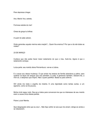Para depressa chegar.


Ave, Maria! Ave, estrela,


Formosa estrela do mar!


Cheia de graça tu brilhas


A quem te sabe adorar.


Onde aprendeu aquela menina esta oração?... Quem lha ensinou? Por que a diz ela todas as
noites?


23 DE MARÇO


Cuidava que não podia haver maior isolamento do que o meu. Iludi-me. Agora é que o
isolamento começa.


Luíza parte; seu marido deixa Pernambuco: vai-se a Lisboa.


E a causa sou dessa mudança. O que ainda me restava de família abandona a pátria, para
quebrar os laços de sangue que nos prendem. E justo: é generoso também. Deixem-me, a
mim só, o desprezo que inspiro. Não o quero partilhar. Basta eu para sofre-lo.


Oh! ainda me resta o orgulho da miséria. E uma dignidade como tantas outras, e um
egoísmo, como os há poucos.


Minha irmã negou tudo. Deu-se a tratos para convencer-me que os interesses de seu marido
eram a causa única dessa partida.


Pobre Luíza! Mentia.


Que desgraçado ente que eu sou!... Não faço sofrer só aos que me amam; obrigo-os ainda a
se rebaixarem.
 