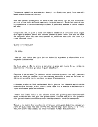 Voltando-me conheci qual a causa era do alvoroço. Um cão espritado que ia duma para outra
banda, mordendo quem encontrava.


Bem claro percebi, quanto já não era deste mundo, pois daquilo fugia ele, que eu andava a
procurar. Fui-me direito ao animal. Mas até o sabujo me tem asco. Parou bem junto de mim;
roçou por mim e foi perto morder um pobre velho, a quem tardo levavam as pernas trôpegas
dos anos.


Cheguei-me a ele, de quem já todos com medo se arredavam; e carregando-o nos braços,
levei-o para a tenda do ferreiro mais próximo, onde lhe queimei a ferida com ferro em brasa.
Mal se aplacou a dor, e soube o velho quem eu era, repeliu-me de si como uma causa vil, e
foi-se, sem voltar o rosto.


Quanto horror lhe causei!


1 DE ABRIL


Tornei às Cinco Pontas para ver a casa da menina da Ave-Maria, e ouvi-la cantar a sua
oração de todas as noites.


Era lusco-fusco; e não me animei a aproximar da praia com receio de que vendo-me,
reconhecesse o miserável que sou e de quem todos fogem.


Os outros, já não estranho. Tão habituado estou à crueldade do mundo; mas ela?... não quero
ser-lhe um objeto de repulsão. Ignore para sempre que existo, e possa eu de longe, em
silêncio, contemplá-la, como a estrela do céu a que dirige sua prece.


Quando ela acabou de cantar, sentou-se no terrado, junto de uma roseira de Alexandria que
estava coberta de flores, e ficou olhando o mar, onde com a ardentia se esfacelavam as
vagas em chuva de pedrarias cintilantes.


Tinha de todo caído a noite; e já fazia bastante escuro, para que me pudesse aproximar sem
receio. Avistou ela meu vulto, pois senti que seus olhos se fitavam nele; e não sei o que foi de
mim, que não me lembrei mais onde estava, nem se vivia ainda neste vale de lágrimas.


Do que só me recordo é de encontrar-me, em tornando a mim, posto de joelhos, a soluçar um
pranto em que parecia ir-se toda a minha alma. Quanto tempo estive assim, não o poderia
dizer, nem o como isso sucedeu, tão alheio fiquei deste mundo e de suas misérias.
 