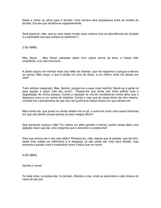 Deitei a medo os olhos para o terrado. Uma sombra alva perpassava entre as moitas do
terrado. Era ela que recolhia-se vagarosamente.


Será possível, mãe, que eu ame neste mundo outra criatura com as abundâncias do coração
e a santidade com que sempre te estremeci?...


2 DE ABRIL


Meu Deus!.. . Meu Deus! calcastes sobre mim, pobre verme da terra, a Vossa mão
onipotente, e eu não murmurei.


A peste soprou em minhas veias seu hálito de chamas, que me requeima o sangue e devora
as carnes. Meu corpo, o que é senão um crivo de dores, e um inferno onde me abraso em
vida?


Tudo sofrerei resignado. Mas, Senhor, poupai-me a esse cruel martírio! Sentir-se a gente vil
para aquela a quem vota seu amor!... Parece-me que ainda não tinha sofrido toda a
degradação de minha pessoa. Contra a repulsão do mundo revoltava-se minha alma que o
despreza como a um ventre de misérias. Contra o nojo que às vezes tenho de mim mesmo,
consola-me o pensamento de que meu ser purifica-se nessa chama em que abraso-me.


Mas contra ela, que posso eu senão abater-me no pó, e sumir-se como uma causa hedionda
em que não devem pousar jamais os seus meigos olhos?


Que tremendo suplício, mãe! Ter n'alma um afeto grande e imenso; porém nesse afeto uma
abjeção maior que ele, uma vergonha que o remorde e o acabrunha!


Para que enviou-me o céu este afeto? Pensava eu, mãe, depois que te partiste, que de mim,
deste ente votado ao sofrimento e à desgraça, já não podia sair uma doce efusão, mas
somente a paixão cruel e implacável como a lepra que me corrói.


6 DE ABRIL


Sei-lhe o nome!


Foi esta noite. Lá estava ela, no terrado, olhando o mar, onde se escondera a zela branca do
navio de seu pai.
 