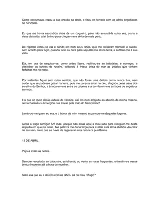 Como costumava, rezou a sua oração da tarde, e ficou no terrado com os olhos engolfados
no horizonte.


Eu que me havia escondido atrás de um coqueiro, para não assustá-la outra vez, como a
visse distraída, criei ânimo para chegar-me e vê-la de mais perto.


De repente voltou-se ela e pondo em mim seus olhos, que me deixaram transido e quedo,
sem acordo para fugir, quando tudo eu dera para sepultar-me ali na terra, e subtrair-me à sua
vista.


Ela, em vez de esquivar-se, como antes fizera, reclinou-se ao balaústre, e começou a
desfolhar os botões da roseira, soltando à fresca brisa do mar as pétalas que vinham
farfalhar-me no rosto.


Por instantes fiquei sem outro sentido, que não fosse uma delícia como nunca tive, nem
cuidei que se pudesse gozar na terra, pois me parecia estar no céu, afagado pelas asas dos
serafins do Senhor, a brincarem-me entre os cabelos e a borrifarem-me as faces de angélicos
sorrisos.


Eis que no meio desse êxtase de ventura, caí em mim arrojado ao abismo da minha miséria,
como Satanás submergido nas trevas pela mão do Sempiterno!


Lembrou-me quem eu era, e o horror de mim mesmo espancou-me daqueles lugares.


Ainda o trago comigo! Ah! mãe, porque não estás aqui a meu lado para reerguer-me desta
abjeção em que me sinto. Tua palavra me daria força para exaltar esta alma abatida. Ao calor
de teu seio, creio que se havia de regenerar esta natureza pusilânime.


15 DE ABRIL


Vejo-a todas as noites.


Sempre recostada ao balaustre, esfolhando ao vento as rosas fragrantes, entretêm-se nesse
brinco inocente até a hora de recolher.


Sabe ela que eu a devoro com os olhos, cá do meu refúgio?
 