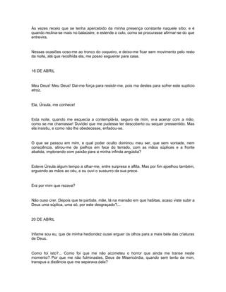 Às vezes receio que se tenha apercebido da minha presença constante naquele sítio; e é
quando reclina-se mais no balaústre, e estende o colo, como se procurasse afirmar-se do que
entrevira.


Nessas ocasiões coso-me ao tronco do coqueiro, e deixo-me ficar sem movimento pelo resto
da noite, até que recolhida ela, me posso esgueirar para casa.


16 DE ABRIL


Meu Deus! Meu Deus! Dai-me força para resistir-me, pois ma destes para sofrer este suplício
atroz.


Ela, Úrsula, me conhece!


Esta noite, quando me esquecia a contemplá-la, seguro de mim, vi-a acenar com a mão,
como se me chamasse! Duvidei que me pudesse ter descoberto ou sequer pressentido. Mas
ela insistiu, e como não lhe obedecesse, enfadou-se.


O que se passou em mim, e qual poder oculto dominou meu ser, que sem vontade, nem
consciência, atirou-me de joelhos em face do terrado, com as mãos súplices e a fronte
abatida, implorando com paixão para a minha infinda angústia?


Esteve Úrsula algum tempo a olhar-me, entre surpresa e aflita. Mas por fim ajoelhou também,
erguendo as mãos ao céu, e eu ouvi o sussurro da sua prece.


Era por mim que rezava?


Não ouso crer. Depois que te partiste, mãe, lá na mansão em que habitas, acaso viste subir a
Deus uma súplica, uma só, por este desgraçado?...


20 DE ABRIL


Infame sou eu, que de minha hediondez ousei erguer os olhos para a mais bela das criaturas
de Deus.


Como foi isto?... Como foi que me não acometeu o horror que ainda me transe neste
momento? Por que me não fulminastes, Deus de Misericórdia, quando sem tento de mim,
transpus a distância que me separava dela?
 