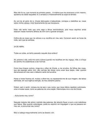 Mas não fui eu, que morreria ao primeiro passo... A insânia que me arrancava a mim mesmo,
apoderou-se deste esqueleto vil, e arrastou-o miseravelmente ao sopé do terrado.


Ao ver-me ali perto de si, Úrsula debruçada à balaustrada, começou a desfolhar as. rosas
sobre minha cabeça, rindo faceiramente de sua travessura..


Disto não tenho mais que uma vaga e tênue reminiscência, pois meus espíritos ainda
estavam nesse momento alheios de mim com a grande torvação.


Colhia ela as rosas que me atirava e eu recolhia em meu seio. Correram assim as horas da
noite, sem que as sentisse.


24 DE ABRIL


Todas as noites, as tenho passado naquele doce enlevo!


Ali, próximo a ela, sinto-me como outrora quando me recolhias em teu regaço, mãe, e à força
de carinho me acalentavas a dor horrível.


Como teus braços outrora, cinge-me o olhar de Úrsula, e me envolve. As folhas das rosas,
que ela esparge sobre mim, são carícias tão doces como eram teus beijos, mãe, quando
derramavas em meu seio o bálsamo santo da tua alma.


Horas e horas ficamos ali, mudos a olhar-nos, eu repassando-me de sua imagem, ela talvez
admirada, em sua ingênua isenção, do meu estranho pasmo.


Ontem, sem o sentir, rompeu-me da seio o seu nome, que meus lábios repetiam submissos,
uma e muitas vezes, como as palavras de uma oração. Interrompeu-me a voz de Úrsula.


- Acha bonito meu nome?


Naquele instante não atinei o sentido das palavras, tão absorto fiquei a ouvir a voz melodiosa
que falava. Mas quando entendesse, podia eu exprimir em linguagem o que se passava em
meu ser, e pronunciar seu nome?


Movi a cabeça maquinalmente como se dissera: sim.
 