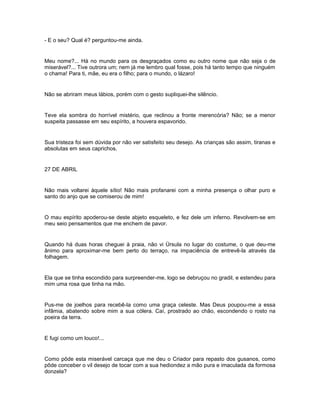 - E o seu? Qual é? perguntou-me ainda.


Meu nome?... Há no mundo para os desgraçados como eu outro nome que não seja o de
miserável?... Tive outrora um; nem já me lembro qual fosse, pois há tanto tempo que ninguém
o chama! Para ti, mãe, eu era o filho; para o mundo, o lázaro!


Não se abriram meus lábios, porém com o gesto supliquei-lhe silêncio.


Teve ela sombra do horrível mistério, que reclinou a fronte merencória? Não; se a menor
suspeita passasse em seu espírito, a houvera espavorido.


Sua tristeza foi sem dúvida por não ver satisfeito seu desejo. As crianças são assim, tiranas e
absolutas em seus caprichos.


27 DE ABRIL


Não mais voltarei àquele sítio! Não mais profanarei com a minha presença o olhar puro e
santo do anjo que se comiserou de mim!


O mau espírito apoderou-se deste abjeto esqueleto, e fez dele um inferno. Revolvem-se em
meu seio pensamentos que me enchem de pavor.


Quando há duas horas cheguei à praia, não vi Úrsula no lugar do costume, o que deu-me
ânimo para aproximar-me bem perto do terraço, na impaciência de entrevê-la através da
folhagem.


Ela que se tinha escondido para surpreender-me, logo se debruçou no gradil, e estendeu para
mim uma rosa que tinha na mão.


Pus-me de joelhos para recebê-la como uma graça celeste. Mas Deus poupou-me a essa
infâmia, abatendo sobre mim a sua cólera. Caí, prostrado ao chão, escondendo o rosto na
poeira da terra.


E fugi como um louco!...


Como pôde esta miserável carcaça que me deu o Criador para repasto dos gusanos, como
pôde conceber o vil desejo de tocar com a sua hediondez a mão pura e imaculada da formosa
donzela?
 