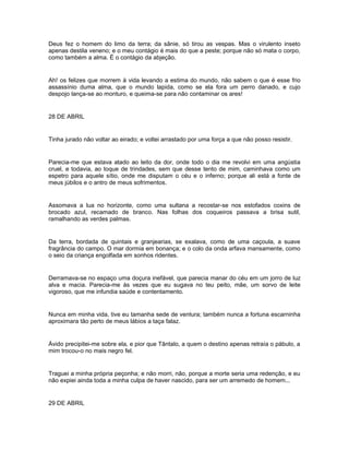 Deus fez o homem do limo da terra; da sânie, só tirou as vespas. Mas o virulento inseto
apenas destila veneno; e o meu contágio é mais do que a peste; porque não só mata o corpo,
como também a alma. É o contágio da abjeção.


Ah! os felizes que morrem à vida levando a estima do mundo, não sabem o que é esse frio
assassínio duma alma, que o mundo lapida, como se ela fora um perro danado, e cujo
despojo lança-se ao monturo, e queima-se para não contaminar os ares!


28 DE ABRIL


Tinha jurado não voltar ao eirado; e voltei arrastado por uma força a que não posso resistir.


Parecia-me que estava atado ao leito da dor, onde todo o dia me revolvi em uma angústia
cruel, e todavia, ao toque de trindades, sem que desse tento de mim, caminhava como um
espetro para aquele sítio, onde me disputam o céu e o inferno; porque ali está a fonte de
meus júbilos e o antro de meus sofrimentos.


Assomava a lua no horizonte, como uma sultana a recostar-se nos estofados coxins de
brocado azul, recamado de branco. Nas folhas dos coqueiros passava a brisa sutil,
ramalhando as verdes palmas.


Da terra, bordada de quintais e granjearias, se exalava, como de uma caçoula, a suave
fragrância do campo. O mar dormia em bonança; e o colo da onda arfava mansamente, como
o seio da criança engolfada em sonhos ridentes.


Derramava-se no espaço uma doçura inefável, que parecia manar do céu em um jorro de luz
alva e macia. Parecia-me às vezes que eu sugava no teu peito, mãe, um sorvo de leite
vigoroso, que me infundia saúde e contentamento.


Nunca em minha vida, tive eu tamanha sede de ventura; também nunca a fortuna escarninha
aproximara tão perto de meus lábios a taça falaz.


Ávido precipitei-me sobre ela, e pior que Tântalo, a quem o destino apenas retraía o pábulo, a
mim trocou-o no mais negro fel.


Traguei a minha própria peçonha; e não morri, não, porque a morte seria uma redenção, e eu
não expiei ainda toda a minha culpa de haver nascido, para ser um arremedo de homem...


29 DE ABRIL
 