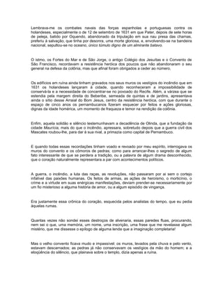 Lembrava-me os combates navais das forças espanholas e portuguesas contra os
holandeses, especialmente o de 12 de setembro de 1631 em que Pater, depois de sete horas
de peleja, batido por Oquendo, abandonado da tripulação em sua nau presa das chamas,
preferiu à salvação, que tinha por desonra, uma morte gloriosa, e, envolvendo-se na bandeira
nacional, sepultou-se no oceano, único túmulo digno de um almirante batavo.


O istmo, os Fortes do Mar e de São Jorge, o antigo Colégio dos Jesuítas e o Convento de
São Francisco, recordavam a resistência heróica dos poucos que não abandonaram o seu
general na defesa da colônia, mas que afinal foram obrigados a ceder ao número.


Os edifícios em ruína ainda tinham gravados nos seus muros os vestígios do incêndio que em
1631 os holandeses lançaram à cidade, quando reconheceram a impossibilidade de
conservá-la e a necessidade de concentrar-se no povoado do Recife. Além, a várzea que se
estendia pela margem direita do Beberibe, semeada de quintas e de jardins, apresentava
ainda o sítio desse Arraial do Bom Jesus, centro da resistência heróica, com que durante o
espaço de cinco anos os pernambucanos fizeram esquecer por feitos e ações gloriosas,
dignas da idade homérica, um momento de fraqueza e temor na rendição da colônia.


Enfim, aquela solidão e silêncio testemunhavam a decadência de Olinda, que a fundação da
cidade Maurícia, mais do que o incêndio, apressara, sobretudo depois que a guerra civil dos
Mascates roubou-lhe, para dar à sua rival, a primazia como capital de Pernambuco.


E quando todas essas recordações tinham voado e revoado por meu espírito, interrogava os
muros do convento e os cômoros de pedras; como para arrancar-lhes o segredo de algum
fato interessante de que se perdera a tradição, ou a palavra de algum drama desconhecido,
que o coração naturalmente representara a par com acontecimentos políticos.


A guerra, o incêndio, a luta das raças, as revoluções, não passaram por ai sem o cortejo
infalível das paixões humanas. Os feitos de armas, as ações de heroísmo, o morticínio, o
crime e a virtude em suas enérgicas manifestações, deviam prender-se necessariamente por
um fio misterioso a alguma história de amor, ou a algum episódio de vingança.


Era justamente essa crônica do coração, esquecida pelos analistas do tempo, que eu pedia
àquelas rumas.


Quantas vezes não sondei esses destroços de alvenaria, essas paredes fluas, procurando,
nem sei o que, uma memória, um nome, uma inscrição, uma frase que me revelasse algum
mistério, que me dissesse o epílogo de alguma lenda que a imaginação completaria!


Mas o velho convento ficava mudo e impassível: os muros, levados pela chuva e pelo vento,
estavam descarnados; as pedras já não conservavam os vestígios da mão do homem; e a
eloqüência do silêncio, que plainava sobre o templo, dizia apenas a ruína.
 