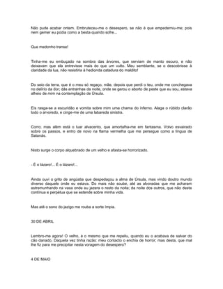Não pude acabar ontem. Embruteceu-me o desespero, se não é que empederniu-me; pois
nem gemer eu podia como a besta quando sofre...


Que medonho transe!


Tinha-me eu embuçado na sombra das árvores, que serviam de manto escuro, e não
deixavam que ela entrevisse mais do que um vulto. Meu semblante, se o descobrisse à
claridade da lua, não resistiria à hedionda catadura do maldito!


Do seio da terra, que é o meu só regaço, mãe, depois que perdi o teu, onde me conchegava
no delírio da dor; dás entranhas da noite, onde se gerou o aborto de peste que eu sou, estava
alheio de mim na contemplação de Úrsula.


Eis rasga-se a escuridão e vomita sobre mim uma chama do inferno. Alaga o rúbido clarão
todo o arvoredo, e cinge-me de uma labareda sinistra.


Corro; mas além está o luar alvacento, que amortalha-me em fantasma. Volvo esvairado
sobre os passos, e entro de novo na flama vermelha que me persegue como a língua de
Satanás.


Nisto surge o corpo alquebrado de um velho e afasta-se horrorizado.


- É o lázaro!... É o lázaro!...


Ainda ouvi o grito de angústia que despedaçou a alma de Úrsula, mas vindo doutro mundo
diverso daquele onde eu estava. Do mais não soube, até as alvoradas que me acharam
estremunhando na vasa onde eu jazera o resto da noite; da noite dos outros, que não desta
contínua e perpétua que se estende sobre minha vida.


Mas até o sono do jazigo me rouba a sorte ímpia.


30 DE ABRIL


Lembro-me agora! O velho, é o mesmo que me repeliu, quando eu o acabava de salvar do
cão danado. Daquela vez tinha razão: meu contacto o enchia de horror; mas desta, que mal
lhe fiz para me precipitar nesta voragem do desespero?


4 DE MAIO
 