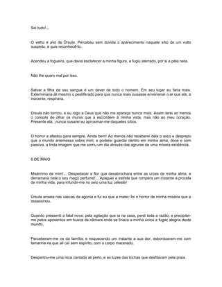 Sei tudo!...


O velho é avó de Úrsula. Percebeu sem dúvida o aparecimento naquele sítio de um vulto
suspeito, e quis reconhecê-lo.


Acendeu a fogueira, que devia esclarecer a minha figura, e fugiu aterrado, por si e pela neta.


Não lhe quero mal por isso.


Salvar a filha de seu sangue é um dever de todo o homem. Em seu lugar eu faria mais.
Exterminaria ali mesmo o pestiferado para que nunca mais ousasse envenenar o ar que ela, a
inocente, respirava.


Úrsula não tornou, e eu rogo a Deus que não me apareça nunca mais. Assim terei ao menos
o consolo de olhar os muros que a escondem à minha vista, mas não ao meu coração.
Presente ela, ,nunca ousarei eu aproximar-me daqueles sítios.


O horror a afastou para sempre. Ainda bem! Ao menos não receberei dela o asco e desprezo
que o mundo arremessa sobre mim; e poderei guardar dentro em minha alma, doce e com
passiva, a linda imagem que me sorriu um dia através das agruras de uma mísera existência.


6 DE MAIO


Misérrimo de mim!... Despedacei a flor que desabrochara entre as urzes de minha alma, e
derramava nela o seu mago perfume!... Apaguei a estrela que rompera um instante a procela
de minha vida, para infundir-me no seio uma luz celeste!


Úrsula anseia nas vascas da agonia e fui eu que a matei; foi o horror de minha miséria que a
assassinou.


Quando pressenti a fatal nova, pela agitação que ia na casa, perdi toda a razão, e precipitei-
me pelos aposentos em busca da câmara onde se finava a minha única e fugaz alegria deste
mundo.


Perceberam-me os da família; e esquecendo um instante a sua dor, esbordoaram-me com
tamanha ira que ali caí sem espírito, com o corpo macerado.


Despertou-me uma reza cantada ali perto, e as luzes das tochas que desfilavam pela praia.
 