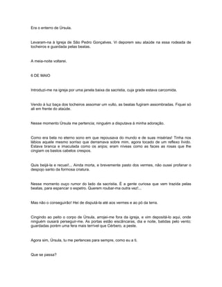 Era o enterro de Úrsula.


Levaram-na à Igreja de São Pedro Gonçalves. Vi deporem seu ataúde na essa rodeada de
tocheiros e guardada pelas beatas.


A meia-noite voltarei.


6 DE MAIO


Introduzi-me na igreja por uma janela baixa da sacristia, cuja grade estava carcomida.


Vendo à luz baça dos tocheiros assomar um vulto, as beatas fugiram assombradas. Fiquei só
ali em frente do ataúde.


Nesse momento Úrsula me pertencia; ninguém a disputava à minha adoração.


Como era bela no eterno sono em que repousava do mundo e de suas misérias! Tinha nos
lábios aquele mesmo sorriso que derramava sobre mim, agora tocado de um reflexo lívido.
Estava branca e imaculada como os anjos; eram níveas como as faces as rosas que lhe
cingiam os bastos cabelos crespos.


Quis beijá-la e recuei!... Ainda morta, e brevemente pasto dos vermes, não ousei profanar o
despojo santo da formosa criatura.


Nesse momento ouço rumor do lado da sacristia. É a gente curiosa que vem trazida pelas
beatas, para espancar o espetro. Querem roubar-ma outra vez!...


Mas não o conseguirão! Hei de disputá-la até aos vermes e ao pó da terra.


Cingindo ao peito o corpo de Úrsula, arrojei-me fora da igreja, e vim depositá-lo aqui, onde
ninguém ousará perseguir-me. As portas estão eiscâncaras, dia e noite, batidas pelo vento;
guardadas porém uma fera mais terrível que Cérbero, a peste.


Agora sim, Úrsula, tu me pertences para sempre, como eu a ti.


Que se passa?
 