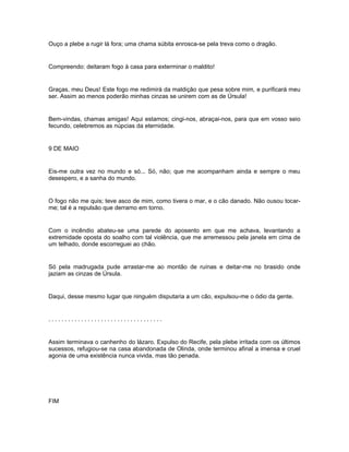 Ouço a plebe a rugir lá fora; uma chama súbita enrosca-se pela treva como o dragão.


Compreendo: deitaram fogo à casa para exterminar o maldito!


Graças, meu Deus! Este fogo me redimirá da maldição que pesa sobre mim, e purificará meu
ser. Assim ao menos poderão minhas cinzas se unirem com as de Úrsula!


Bem-vindas, chamas amigas! Aqui estamos; cingi-nos, abraçai-nos, para que em vosso seio
fecundo, celebremos as núpcias da eternidade.


9 DE MAIO


Eis-me outra vez no mundo e só... Só, não; que me acompanham ainda e sempre o meu
desespero, e a sanha do mundo.


O fogo não me quis; teve asco de mim, como tivera o mar, e o cão danado. Não ousou tocar-
me; tal é a repulsão que derramo em torno.


Com o incêndio abateu-se uma parede do aposento em que me achava, levantando a
extremidade oposta do soalho com tal violência, que me arremessou pela janela em cima de
um telhado, donde escorreguei ao chão.


Só pela madrugada pude arrastar-me ao montão de ruínas e deitar-me no brasido onde
jaziam as cinzas de Úrsula.


Daqui, desse mesmo lugar que ninguém disputaria a um cão, expulsou-me o ódio da gente.


...................................


Assim terminava o canhenho do lázaro. Expulso do Recife, pela plebe irritada com os últimos
sucessos, refugiou-se na casa abandonada de Olinda, onde terminou afinal a imensa e cruel
agonia de uma existência nunca vivida, mas tão penada.




FIM
 