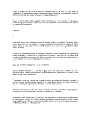Cansado, extenuado de corpo e espírito, partia-me depois de duas ou três horas de
meditação e de investigações inúteis, trazendo ainda para a insônia as impressões várias, as
reflexões profundas que despertava essa evocação do passado.


No dia seguinte voltava; não me podia resignar à idéia de que esse claustro não guardasse
para mim alguma revelação poética; tinha um pressentimento, que mais tarde devia realizar-
se, de um modo inesperado.


Eis como.


II


Uma noite, seriam onze passadas, estava eu sentado no adro do convento. Fazia luar, porém
o céu nublava-se; o ar era pesado, o mar sem ondulações arquejava como opresso; a chama
fosforescente do relâmpago iluminava a fímbria das nuvens escuras. Uma grande tempestade
estava iminente.


Enquanto a natureza preparava e dispunha a cena em que os elementos iam representar,
estive embebido a contemplar os progressos da borrasca; mas quando a primeira gota,
umedecendo as lajes, anunciou-me a chuva, imediatamente e como por encanto acalmou-se
a sede ardente de poesia e mistério que me devorava.


Ergui-me, com ânimo de ganhar a casa sem demora.


Mas os joelhos dobraram-se, e um fio de gelo correu-me pelo corpo, arrufando a pele e
erriçando-me os cabelos; foi-me preciso grande esforço para dominar-me, e vencer o susto
pueril que me tomara de surpresa.


Tinha ouvido uma voz trêmula que rezava cantando à surdina uma ladainha de igreja; e
pareceu-me que afinal chegara a ocasião de ver surgir diante de mim um desses fantasmas
que nas minhas extravagantes elucubrações, eu tantas vezes evocara.


Revesti-me de coragem; voltei-me para o interior do convento, e adiantei-me alguns passos
na direção da voz que murmurava sempre as suas rezas de cantochão.


De repente, numa paveia de luz que enfiava por larga brecha do teto prestes a desmoronar-
se, destacou um vulto de alta estatura, envolto numa túnica preta e roçagante, sobre a qual a
longa barba branca brilhava com os reflexos da lua. Avançava lentamente, apoiando-se sobre
um báculo que trazia na mão esquerda.
 