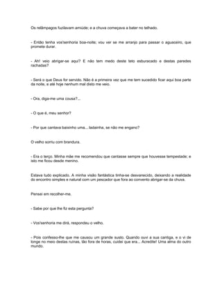 Os relâmpagos fuzilavam amiúde; e a chuva começava a bater no telhado.


- Então tenha vos'senhoria boa-noite; vou ver se me arranjo para passar o aguaceiro, que
promete durar.


- Ah! veio abrigar-se aqui? E não tem medo deste teto esburacado e destas paredes
rachadas?


- Será o que Deus for servido. Não é a primeira vez que me tem sucedido ficar aqui boa parte
da noite, e até hoje nenhum mal disto me veio.


- Ora, diga-me uma cousa?...


- O que é, meu senhor?


- Por que cantava baixinho uma... ladainha, se não me engano?


O velho sorriu com brandura.


- Era o terço. Minha mãe me recomendou que cantasse sempre que houvesse tempestade; e
isto me ficou desde menino.


Estava tudo explicado. A minha visão fantástica tinha-se desvanecido, deixando a realidade
do encontro simples e natural com um pescador que fora ao convento abrigar-se da chuva.


Pensei em recolher-me.


- Sabe por que lhe fiz esta pergunta?


- Vos'senhoria me dirá, respondeu o velho.


- Pois confesso-lhe que me causou um grande susto. Quando ouvi a sua cantiga, e o vi de
longe no meio destas ruínas, tão fora de horas, cuidei que era... Acredite! Uma alma do outro
mundo.
 
