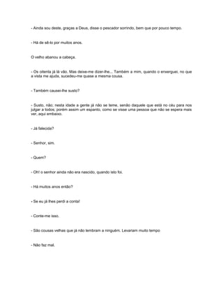 - Ainda sou deste, graças a Deus, disse o pescador sorrindo, bem que por pouco tempo.


- Há de sê-lo por muitos anos.


O velho abanou a cabeça.


- Os oitenta já lá vão. Mas deixe-me dizer-lhe... Também a mim, quando o enxerguei, no que
a vista me ajuda, sucedeu-me quase a mesma cousa.


- Também causei-lhe susto?


- Susto, não; nesta idade a gente já não se teme, senão daquele que está no céu para nos
julgar a todos; porém assim um espanto, como se visse uma pessoa que não se espera mais
ver, aqui embaixo.


- Já falecida?


- Senhor, sim.


- Quem?


- Oh! o senhor ainda não era nascido, quando isto foi.


- Há muitos anos então?


- Se eu já lhes perdi a conta!


- Conte-me isso.


- São cousas velhas que já não lembram a ninguém. Levariam muito tempo


- Não faz mal.
 