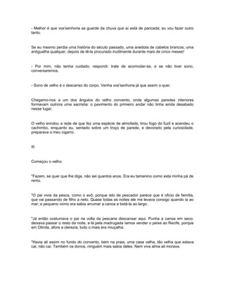 - Melhor é que vos'senhoria se guarde da chuva que aí está de pancada; eu vou fazer outro
tanto.


Se eu mesmo perdia uma história do século passado, uma anedota de cabelos brancos, uma
antigualha qualquer, depois de tê-la procurado inutilmente durante mais de cinco meses!


- Por mim, não tenha cuidado, respondi: trate de acomodar-se, e se não tiver sono,
conversaremos.


- Sono de velho é o descanso do corpo. Venha vos'senhoria já que assim o quer.


Chegamo-nos a um dos ângulos do velho convento, onde algumas paredes interiores
formavam outrora uma sacristia: o pavimento do primeiro andar não tinha ainda desabado
nesse lugar.


O velho enrolou a rede de que fez uma espécie de almofada; tirou fogo do fuzil e acendeu o
cachimbo, enquanto eu, sentado sobre um troço de parede, e devorado pela curiosidade,
preparava o meu cigarro.


III


Começou o velho:


"Fazem, se quer que lhe diga, não sei quantos anos. Era eu tamanino como esta minha pá de
remo.


"O pai vivia da pesca, como o avô; porque isto de pescador parece que é oficio de família,
que vai passando de filho a neto. Quase todas as noites ele me levava consigo quando ia ao
mar; e pequeno como era sabia arrumar a canoa e botá-la ao largo.


"Já então costumava o pai na volta da pescaria descansar aqui. Punha a canoa em seco;
deixava passar o resto da noite, e lá pela madrugada íamos vender o peixe ao Recife, porque
em Olinda, afora a clerezia, tudo o mais era miuçalha.


"Havia ali assim no fundo do convento, bem na praia, uma casa velha, tão velha que estava
cai, não cai. Também os donos, ninguém mais sabia deles. Nem viva alma ali morava.
 