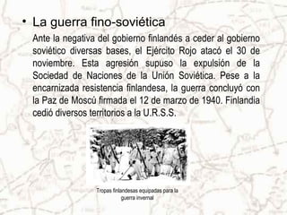 • La guerra fino-soviética
 Ante la negativa del gobierno finlandés a ceder al gobierno
 soviético diversas bases, el Ejército Rojo atacó el 30 de
 noviembre. Esta agresión supuso la expulsión de la
 Sociedad de Naciones de la Unión Soviética. Pese a la
 encarnizada resistencia finlandesa, la guerra concluyó con
 la Paz de Moscú firmada el 12 de marzo de 1940. Finlandia
 cedió diversos territorios a la U.R.S.S.




                 Tropas finlandesas equipadas para la
                             guerra invernal
 