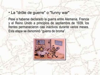 • La "drôle de guerre" o "funny war"
Pese a haberse declarado la guerra entre Alemania, Francia
y el Reino Unido a principios de septiembre de 1939, los
frentes permanecieron casi inactivos durante varios meses.
Esta etapa se denominó “guerra de broma”.
 