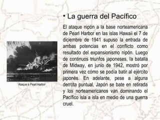 • La guerra del Pacífico
                        El ataque nipón a la base norteamericana
                        de Pearl Harbor en las islas Hawaii el 7 de
                        diciembre de 1941 supuso la entrada de
                        ambas potencias en el conflicto como
                        resultado del expansionismo nipón. Luego
                        de continuos triunfos japoneses, la batalla
                        de Midway, en junio de 1942, mostró por
                        primera vez cómo se podía batir al ejército
                        japonés. En adelante, pese a alguna
Ataque a Pearl Harbor   derrota puntual, Japón se bate en retirada
                        y los norteamericanos van dominando el
                        Pacífico isla a isla en medio de una guerra
                        cruel.
 