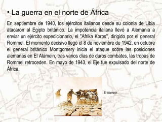 • La guerra en el norte de África
En septiembre de 1940, los ejércitos italianos desde su colonia de Libia
atacaron al Egipto británico. La impotencia italiana llevó a Alemania a
enviar un ejército expedicionario, el "Afrika Korps", dirigido por el general
Rommel. El momento decisivo llegó el 8 de noviembre de 1942, en octubre
el general británico Montgomery inicia el ataque sobre las posiciones
alemanas en El Alamein, tras varios días de duros combates, las tropas de
Rommel retroceden. En mayo de 1943, el Eje fue expulsado del norte de
África.



                                                  El Alamein
 