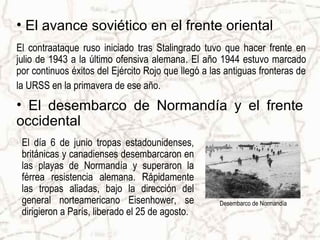 • El avance soviético en el frente oriental
El contraataque ruso iniciado tras Stalingrado tuvo que hacer frente en
julio de 1943 a la último ofensiva alemana. El año 1944 estuvo marcado
por continuos éxitos del Ejército Rojo que llegó a las antiguas fronteras de
la URSS en la primavera de ese año.
• El desembarco de Normandía y el frente
occidental
 El día 6 de junio tropas estadounidenses,
 británicas y canadienses desembarcaron en
 las playas de Normandía y superaron la
 férrea resistencia alemana. Rápidamente
 las tropas aliadas, bajo la dirección del
 general norteamericano Eisenhower, se               Desembarco de Normandía
 dirigieron a París, liberado el 25 de agosto.
 