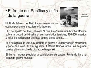 • El frente del Pacífico y el fin
                                                                  Ataque
  de la guerra                                                   Hiroshima


El 19 de febrero de 1945 los norteamericanos
ocupan por primera vez territorio japonés.
El 6 de agosto de 1945, el avión "Enola Gay" lanza una bomba atómica
sobre la ciudad de Hiroshima, con resultados terribles, 100.000 muertos
y miles de heridos por el efecto de una única bomba.
El 8 de agosto, la U.R.S.S. declara la guerra a Japón y ocupa Manchuria
y parte de Corea. Al día siguiente, Estados Unidos lanza una segunda
bomba atómica sobre la ciudad de Nagasaki.
El horror nuclear precipita la capitulación de Japón. Poniendo fin a la
segunda guerra mundial.
 