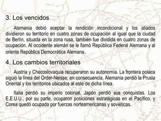 3. Los vencidos
     Alemania debió aceptar la rendición incondicional y los aliados
dividieron su territorio en cuatro zonas de ocupación al igual que la ciudad
de Berlín, situada en la zona rusa, también fue dividida en cuatro zonas de
ocupación. Al occidente alemán se le llamó República Federal Alemana y al
oriente República Democrática Alemana.
4. Los cambios territoriales
    Austria y Checoslovaquia recuperaron su autonomía. La frontera polaca
siguió la línea del Order-Neisse; en consecuencia, Alemania perdió la Prusia
Oriental y los territorios ubicados al este de dicha línea.
    Italia perdió su imperio colonial. Japón perdió sus conquistas. Los
E.E.U.U., por su parte, ocuparon posiciones estratégicas en el Pacífico, y
Corea quedó ocupada por fuerzas norteamericanas y soviéticas.
 
