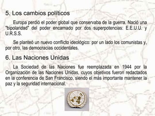 5. Los cambios políticos
    Europa perdió el poder global que conservaba de la guerra. Nació una
"bipolaridad" del poder encarnado por dos superpotencias: E.E.U.U. y
U.R.S.S.
    Se planteó un nuevo conflicto ideológico: por un lado los comunistas y,
por otro, las democracias occidentales.
6. Las Naciones Unidas
    La Sociedad de las Naciones fue reemplazada en 1944 por la
Organización de las Naciones Unidas, cuyos objetivos fueron redactados
en la conferencia de San Francisco, siendo el más importante mantener la
paz y la seguridad internacional.
 