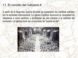 11. El concilio del Vaticano II

A partir de la Segunda Guerra Mundial se aceleraron los cambios sufridos
por la sociedad internacional. La Iglesia Católica reconoció la necesidad de
adaptarse a esos cambios y amoldarse de esa manera a la realidad del
momento. La Iglesia inició así un proceso de "puesta al día".
 