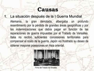 Causas
1. La situación después de la I Guerra Mundial
   Alemania, la gran derrotada, albergaba un profundo
   resentimiento por la pérdida de grandes áreas geográficas y por
   las indemnizaciones que debía pagar en función de las
   reparaciones de guerra impuestas por el Tratado de Versalles.
   Italia no recibió suficientes concesiones territoriales para
   compensar el costo de la guerra. Japón vio frustrado su deseo de
   obtener mayores posesiones en Asia oriental.




                       Firma del Tratado de Versalles
 