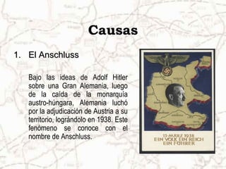 Causas
1. El Anschluss

   Bajo las ideas de Adolf Hitler
   sobre una Gran Alemania, luego
   de la caída de la monarquía
   austro-húngara, Alemania luchó
   por la adjudicación de Austria a su
   territorio, lográndolo en 1938. Este
   fenómeno se conoce con el
   nombre de Anschluss.
 