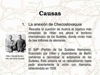 Causas
                     1. La anexión de Checoslovaquia
                             Resuelta la cuestión de Austria el objetivo más
                            inmediato de Hitler era ahora el territorio
                            checoslovaco de los Sudetes, donde vivían más
                            de tres millones de alemanes.

                            El SdP (Partido de los Sudetes Alemanes),
                            financiado por Hitler y dependiente de Berlín
 Hitler y Konrad Henlein,
líder nazi de los Sudetes   comienza a reivindicar la autonomía de los
                            Sudetes. Esta postura se va radicalizando hasta
                            pedir abiertamente la unión con Alemania,
                            obteniéndolo en 1939.
 