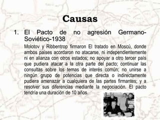 Causas
1. El Pacto de             no     agresión       Germano-
   Soviético-1938
   Molotov y Ribbentrop firmaron El tratado en Moscú, donde
   ambos países acordaron no atacarse, ni independientemente
   ni en alianza con otros estados; no apoyar a otro tercer país
   que pudiera atacar a la otra parte del pacto; continuar las
   consultas sobre los temas de interés común; no unirse a
   ningún grupo de potencias que directa o indirectamente
   pudiera amenazar a cualquiera de las partes firmantes; y a
   resolver sus diferencias mediante la negociación. El pacto
   tendría una duración de 10 años.
 