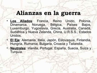 Alianzas en la guerra
• Los Aliados: Francia, Reino Unido, Polonia,
         Aliados
  Dinamarca, Noruega, Bélgica, Países Bajos,
  Luxemburgo, Yugoslavia, Grecia, Australia, Canadá,
  Sudáfrica y Nueva Zelanda, China, U.R.S.S., Estados
  Unidos.
• El Eje: Alemania, Italia, Japón, Eslovaquia, Finlandia,
     Eje
  Hungría, Rumania, Bulgaria, Croacia y Tailandia.
• Neutrales: Irlanda, Portugal, España, Suecia, Suiza y
  Neutrales
  Turquía.
 