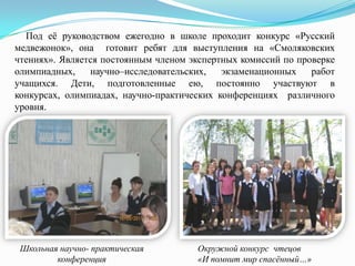 Под еѐ руководством ежегодно в школе проходит конкурс «Русский
медвежонок», она готовит ребят для выступления на «Смоляковских
чтениях». Является постоянным членом экспертных комиссий по проверке
олимпиадных,
научно–исследовательских,
экзаменационных
работ
учащихся. Дети, подготовленные ею, постоянно участвуют в
конкурсах, олимпиадах, научно-практических конференциях различного
уровня.

Школьная научно- практическая
конференция

Окружной конкурс чтецов
«И помнит мир спасённый…»

 