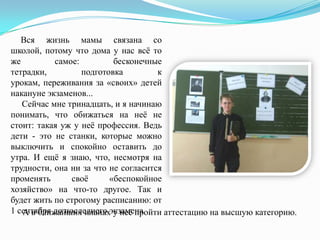 Вся жизнь мамы связана со
школой, потому что дома у нас всѐ то
же
самое:
бесконечные
тетрадки,
подготовка
к
урокам, переживания за «своих» детей
накануне экзаменов...
Сейчас мне тринадцать, и я начинаю
понимать, что обижаться на неѐ не
стоит: такая уж у неѐ профессия. Ведь
дети - это не станки, которые можно
выключить и спокойно оставить до
утра. И ещѐ я знаю, что, несмотря на
трудности, она ни за что не согласится
променять
своѐ
«беспокойное
хозяйство» на что-то другое. Так и
будет жить по строгому расписанию: от
1 сентября до последнего экзамена.
А в ближайших планах у неѐ пройти аттестацию на высшую категорию.

 