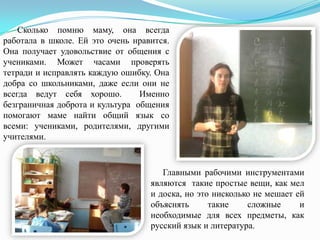 Сколько помню маму, она всегда
работала в школе. Ей это очень нравится.
Она получает удовольствие от общения с
учениками. Может часами проверять
тетради и исправлять каждую ошибку. Она
добра со школьниками, даже если они не
всегда ведут себя хорошо.
Именно
безграничная доброта и культура общения
помогают маме найти общий язык со
всеми: учениками, родителями, другими
учителями.

Главными рабочими инструментами
являются такие простые вещи, как мел
и доска, но это нисколько не мешает ей
объяснять
такие
сложные
и
необходимые для всех предметы, как
русский язык и литература.

 