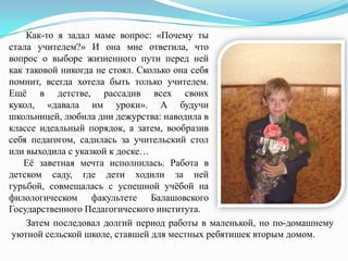 Как-то я задал маме вопрос: «Почему ты
стала учителем?» И она мне ответила, что
вопрос о выборе жизненного пути перед ней
как таковой никогда не стоял. Сколько она себя
помнит, всегда хотела быть только учителем.
Ещѐ в детстве, рассадив всех своих
кукол, «давала им уроки». А будучи
школьницей, любила дни дежурства: наводила в
классе идеальный порядок, а затем, вообразив
себя педагогом, садилась за учительский стол
или выходила с указкой к доске…
Еѐ заветная мечта исполнилась. Работа в
детском саду, где дети ходили за ней
гурьбой, совмещалась с успешной учѐбой на
филологическом факультете Балашовского
Государственного Педагогического института.
Затем последовал долгий период работы в маленькой, но по-домашнему
уютной сельской школе, ставшей для местных ребятишек вторым домом.

 