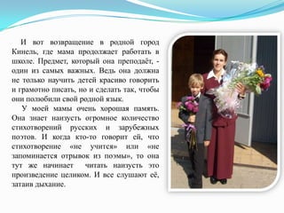 И вот возвращение в родной город
Кинель, где мама продолжает работать в
школе. Предмет, который она преподаѐт, один из самых важных. Ведь она должна
не только научить детей красиво говорить
и грамотно писать, но и сделать так, чтобы
они полюбили свой родной язык.
У моей мамы очень хорошая память.
Она знает наизусть огромное количество
стихотворений русских и зарубежных
поэтов. И когда кто-то говорит ей, что
стихотворение «не учится» или «не
запоминается отрывок из поэмы», то она
тут же начинает читать наизусть это
произведение целиком. И все слушают еѐ,
затаив дыхание.

 