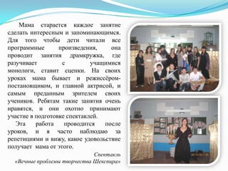Мама старается каждое занятие
сделать интересным и запоминающимся.
Для того чтобы дети читали все
программные
произведения,
она
проводит занятия драмкружка, где
разучивает
с
учащимися
монологи, ставит сценки. На своих
уроках мама бывает и режиссѐромпостановщиком, и главной актрисой, и
самым преданным зрителем своих
учеников. Ребятам такие занятия очень
нравятся, и они охотно принимают
участие в подготовке спектаклей.
Эта
работа
проводится
после
уроков, и я часто наблюдаю за
репетициями и вижу, какое удовольствие
получает мама от этого.
Спектакль
«Вечные проблемы творчества Шекспира»

 