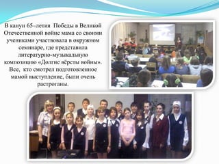 В канун 65–летия Победы в Великой
Отечественной войне мама со своими
учениками участвовала в окружном
семинаре, где представила
литературно-музыкальную
композицию «Долгие вѐрсты войны».
Все, кто смотрел подготовленное
мамой выступление, были очень
растроганы.

 