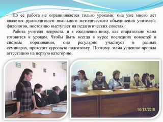Но еѐ работа не ограничивается только уроками: она уже много лет
является руководителем школьного методического объединения учителейфилологов, постоянно выступает на педагогических советах.
Работа учителя непроста, и я ежедневно вижу, как старательно мама
готовится к урокам. Чтобы быть всегда в курсе последних новостей в
системе
образования,
она
регулярно
участвует
в
разных
семинарах, проходит курсовую подготовку. Поэтому мама успешно прошла
аттестацию на первую категорию.

 