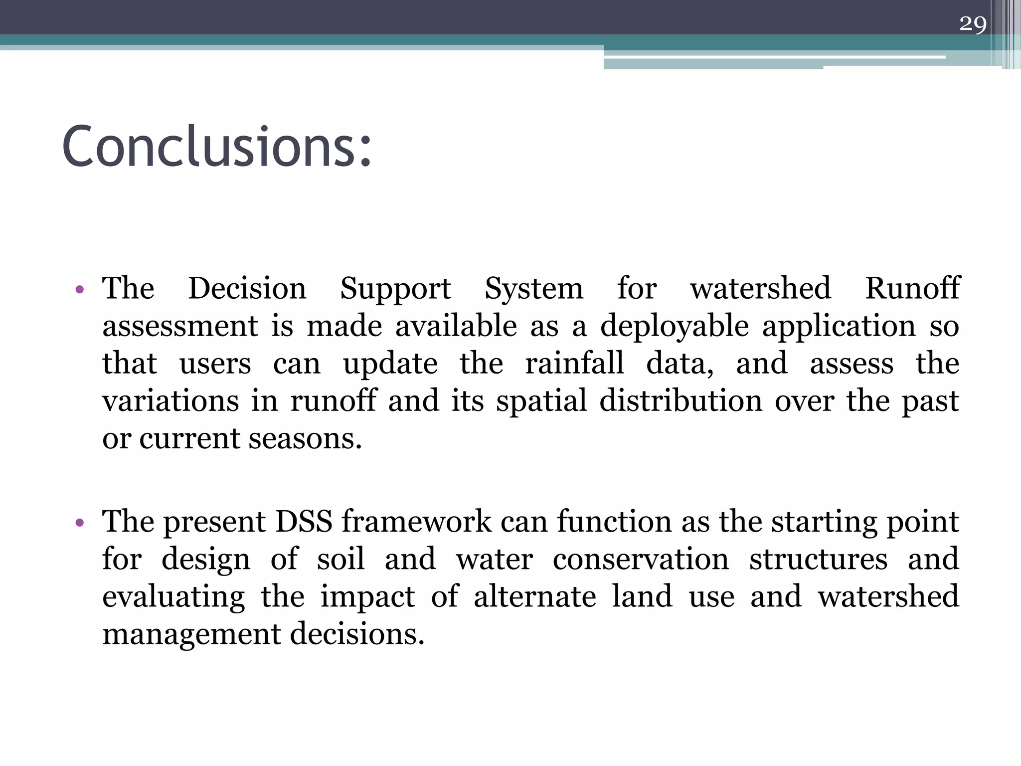 29

Conclusions:
• The Decision Support System for watershed Runoff
assessment is made available as a deployable application so
that users can update the rainfall data, and assess the
variations in runoff and its spatial distribution over the past
or current seasons.
• The present DSS framework can function as the starting point
for design of soil and water conservation structures and
evaluating the impact of alternate land use and watershed
management decisions.

 