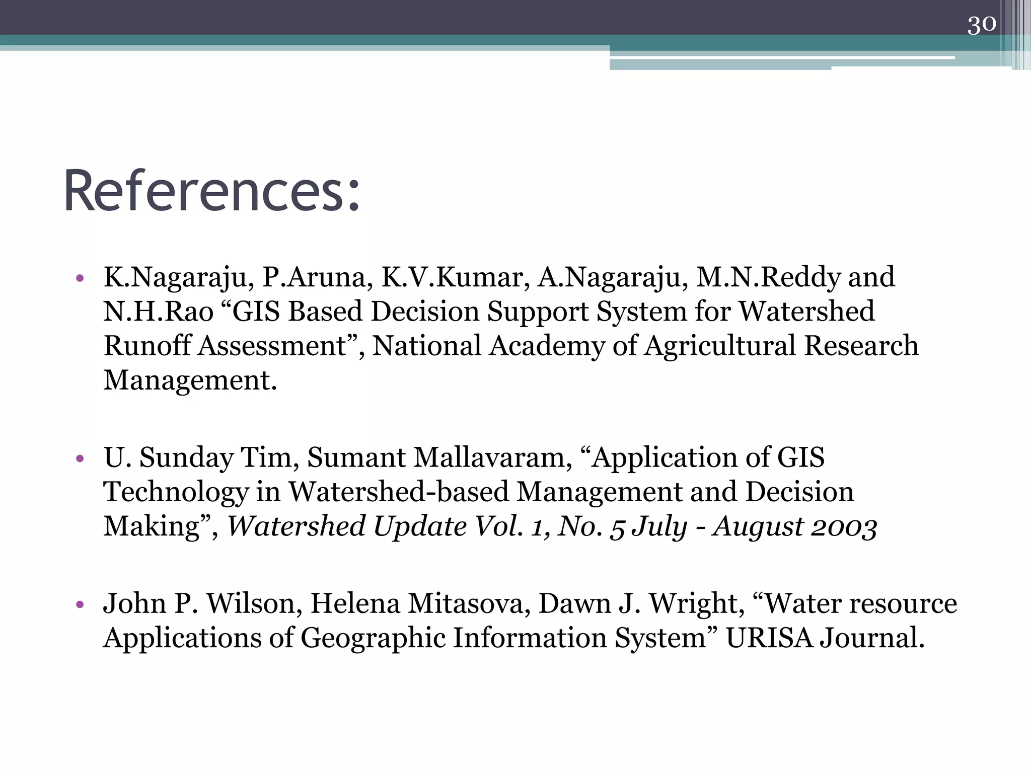 30

References:
• K.Nagaraju, P.Aruna, K.V.Kumar, A.Nagaraju, M.N.Reddy and
N.H.Rao “GIS Based Decision Support System for Watershed
Runoff Assessment”, National Academy of Agricultural Research
Management.
• U. Sunday Tim, Sumant Mallavaram, “Application of GIS
Technology in Watershed-based Management and Decision
Making”, Watershed Update Vol. 1, No. 5 July - August 2003
• John P. Wilson, Helena Mitasova, Dawn J. Wright, “Water resource
Applications of Geographic Information System” URISA Journal.

 
