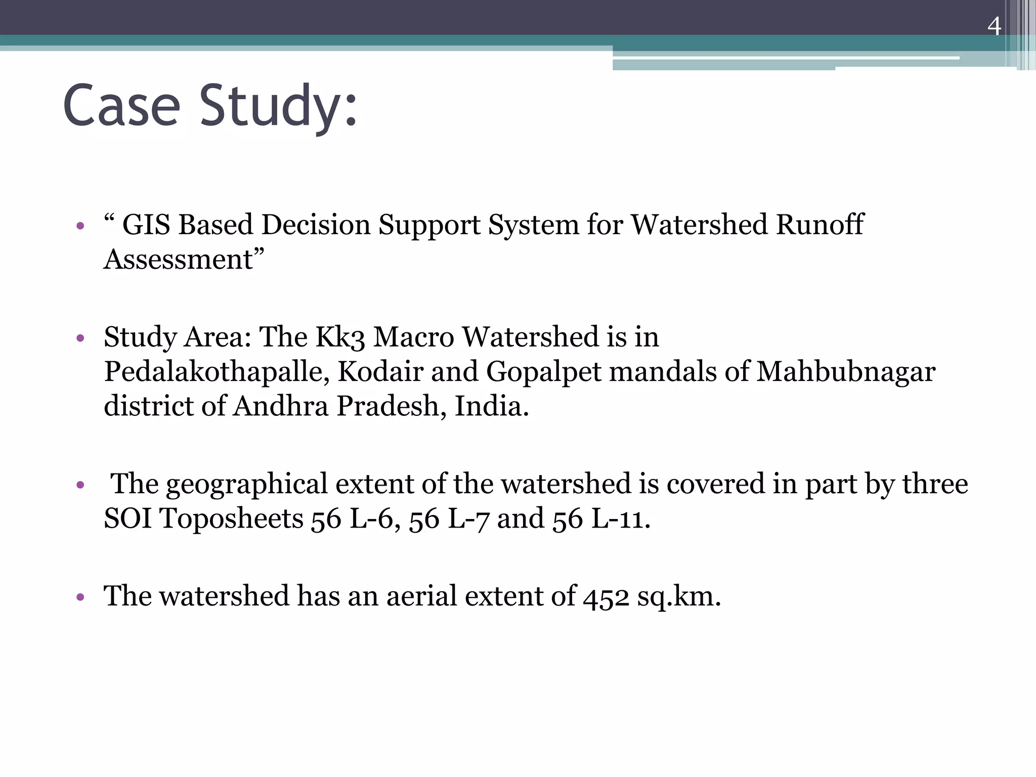 4

Case Study:
• “ GIS Based Decision Support System for Watershed Runoff
Assessment”
• Study Area: The Kk3 Macro Watershed is in
Pedalakothapalle, Kodair and Gopalpet mandals of Mahbubnagar
district of Andhra Pradesh, India.
• The geographical extent of the watershed is covered in part by three
SOI Toposheets 56 L-6, 56 L-7 and 56 L-11.
• The watershed has an aerial extent of 452 sq.km.

 