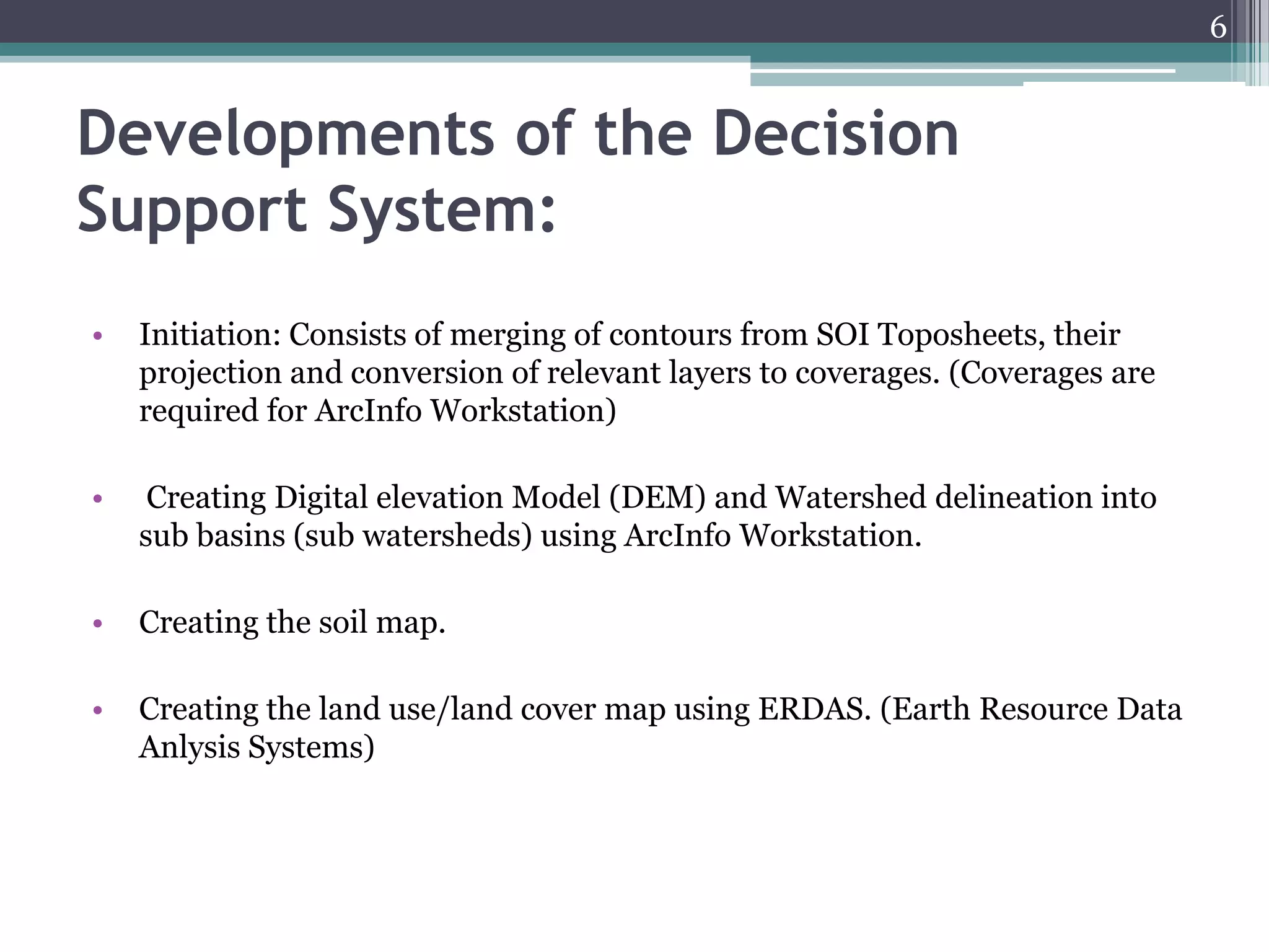 6

Developments of the Decision
Support System:
•

Initiation: Consists of merging of contours from SOI Toposheets, their
projection and conversion of relevant layers to coverages. (Coverages are
required for ArcInfo Workstation)

•

Creating Digital elevation Model (DEM) and Watershed delineation into
sub basins (sub watersheds) using ArcInfo Workstation.

•

Creating the soil map.

•

Creating the land use/land cover map using ERDAS. (Earth Resource Data
Anlysis Systems)

 