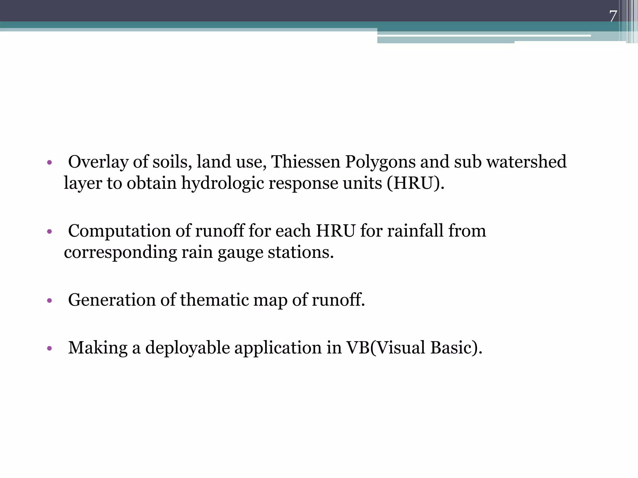 7

• Overlay of soils, land use, Thiessen Polygons and sub watershed
layer to obtain hydrologic response units (HRU).
• Computation of runoff for each HRU for rainfall from
corresponding rain gauge stations.
• Generation of thematic map of runoff.
• Making a deployable application in VB(Visual Basic).

 