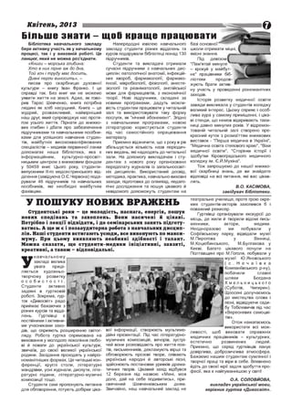 Квітень, 2013

Більше знати - щоО краще працювати
Бібліотека навчального закладу
бере активну участь як у начальному
процесі, так і у виховній роботі. Це
ланцюг, який не можна роз'єднати.
«К ни ги - м о р сь ка гл и б и н а :
Х т о в н и х п ірн е а ж до дна,
Той хоч і т руду м а є досит ь,
Д и в н і п ер л и виносит ь», -

писав про скарбницю духовної
культури - книгу Іван Франко. І це
справді так. Без книг ми не можемо
уявити життя на землі. Адже, як гово­
рив Тарас Шевченко, книга потрібна
людині як хліб насущний. Книга - це
мудрий, розважливий, найвірніший
наш друг, який супроводжує нас протя­
гом усього життя. Пірнати до книжко­
вих глибин і дбати про забезпечення
підручниками та навчальними посібни­
ками для успішного навчання студен­
тів, майбутніх висококваліфікованих
спеціалістів - медиків первинної ланки
допомагає наша бібліотека, яка є
інформаційним,
культурно-просвіт­
ницьким центром з книжковим фондом
у 50459 книг. Цього року, студентивипускники 1
1-го медсестринського від­
ділення (завідуюча О.Є.Червона) пода­
рували 46 підручників та навчальних
посібників, які необхідні майбутнім
фахівцям.

Напередодні ювілею навчального
закладу студенти різних відділень та
курсів подарували бібліотеці понад 130
підручників.
Студенти та викладачі отримали
сучасні підручники з навчальних дис­
циплін: патологічної анатомії, інфекцій­
них хвороб, фармакології, фармако­
гнозії, мікробіології, фізіології, анесте­
зіології та реаніматології, англійської
мови для фармацевтів, з економічної
теорії. Нові підручники, складені за
новими програмами, дадуть можли­
вість студентам працювати у читальній
залі та використовувати таку форму
послуги, як "нічний абонемент". Згідно
з навчальними програмами, новою
літературою користуються студенти
під час самостійного опрацювання
матеріалу.
Приємно відзначити, що з року в рік
збільшується кількість назв періодич­
них видань, які надходять до читальної
зали. На допомогу викладачам і сту­
дентам з нового року організовано
передплату журналів із загальноосвіт­
ніх дисциплін. Використаний досвід,
методика, практика, навчально-виховні
заходи, підготовка до олімпіад, педаго­
гічні дослідження та пошук цікавого й
невідомого допоможуть студентам на

У ПОШ УКУ НОВИХ ВРАЖ ЕНЬ
Студентські роки - це м олодість, н асн ага, енергія, пошук
н ов и х с п о д ів а н ь та за х о п л е н ь . Вони н а си ч е н і й ц ік а в і.
Потрібно і л е к ц ії відвідати, і до сем інарськи х занять підготу­
ватись. А ще ж є і позааудиторна робота з н авч альн и х д и сц и п ­
л ін . Н аш і студенти встигають усю ди, все виконують по м акси­
мум у. При цьом у ви являю ть н еаби як і зд іб н ост і і т ал ан т .
М ож н а с к а за т и , що сту д ен т и -м ед и к и ін іц іа т и в н і, за в зя т і,
креативні, а також - від повідальні.
навчальном у
закладі велика
увага
приді­
ляється художньотворчому розвитку
о собистості.
Студенти
активно
задіяні в гуртковій
роботі. Зокрема, гур­
ток «Дивосвіт» радо
приймає бажаючих з
різних курсів та відді­
лень.
Гуртківці
є
постійними і активни­
ми учасниками захо­
дів, що сприяють розширенню світог­ вої інформації, створюють мультиме­
ляду. Робота гуртка спрямована на дійні презентації. Під час літературновиховання у молодого покоління любо­ музичних композицій, вечорів, зустрі­
ві й поваги до української культури, чей вони розповідають про життя пое­
звичаїв, до своєї великої української тів, письменників, декламують вірші та
родини. Засідання проходять у найріз­ обговорюють прозові твори, співають
номанітніших формах. Це читацькі кон­ українські народні й авторські пісні,
ференції, круглі столи, літературні здійснюють постановки уривків драма­
мандрівки, усні журнали, диспути, літе­ тичних творів. Цікавий захід відбувся
ратурні години, літературно-музичні 12 березня під назвою «Мені, моя
доле, дай на себе подивитись», при­
композиції тощо.
Шевченківським
дням.
Студенти самі пропонують питання свячений
для обговорення, готують добірки ціка­ Звичайно, наш навчальний заклад не

У

базі основної
школи отримати міцні
якісні знання.
Під
девізом
"Пам'ятай минуле
- крокуй у майбут­
нє" працівники біб­
ліотеки
продов­
жують брати актив­
ну участь у проведенні різноманітних
заходів.
Історія розвитку медичної освіти
завжди викликала у студентів коледжу
великий інтерес. Цьому сприяє і особ­
лива аура у самому приміщенні, і ціка­
ві стенди, що немов відкривають таєм­
ниці давно минулих років. У відремон­
тованій читальній залі створено пре­
красний куток з розмаїттям книжкових
виставок - "Перша медична в Україні",
"Медична освіта степового краю", "Віхи
медичної освіти", "Сторінки історії і
здобутки Кіровоградського медичного
коледжу ім. Є.Й.Мухіна".
Тож запрошуємо до нашої книжко­
вої скарбниці знань, де ви знайдете
відповіді на всі питання, які вас цікав­
лять.
Б.О. КАСІМОВА,
завідувач бібліотеки.
театральне училище, проте грою окре­
мих студентів-акторів захопився б і
поважний режисер.
Гуртківці організували екскурсії до
місць, де жили й творили відомі пись­
менники,
актори,
медики.
Неодноразово
ми
побували
у
Софіївському парку, відвідали музеї
М.Пирогова
у
Вінниці,
М.Коцюбинського,
М.Булгакова у
Києві. Багато цікавого почули на
Полтавщині про М.Гоголя, побували у
музеї Ю.Яновського
( с . Н е ч а ї в к а
Компаніївського р-ну),
побачили
славні
шляхи
Богдана
Хмельницького
(Суботів,
Чигирин).
Щоосені долучаємось
до мистецтва слова і
пісні, відвідуючи сади­
бу Тобілевичів під час
«Вересневих самоцві­
тів».
Отож намагаємось
використати всі мож­
ливості, щоб виховати справжніх
медичних працівників - культурних,
естетично
розвинених
людей.
Приємно, що серед гуртківців панує
довірлива, доброзичлива атмосфера.
Бажаємо нашим студентам сумлінної і
творчої праці та віри в себе. Впевнено
йдіть до своєї мрії задля здобуття про­
фесії, яка є найгуманнішою у світі!
O.A. СОЛОВЙОВА,
викладач української мови,
керівник гуртка «Дивосвіт».

 