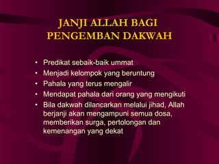 JANJI ALLAH BAGI 
PENGEMBAN DAKWAH 
• Predikat sebaik-baik ummat 
• Menjadi kelompok yang beruntung 
• Pahala yang terus mengalir 
• Mendapat pahala dari orang yang mengikuti 
• Bila dakwah dilancarkan melalui jihad, Allah 
berjanji akan mengampuni semua dosa, 
memberikan surga, pertolongan dan 
kemenangan yang dekat 
 