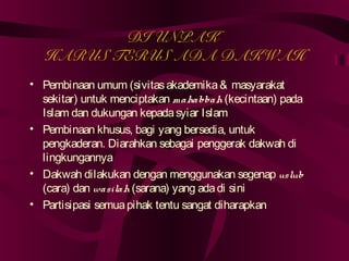 DI UNPAK 
HARUS TERUS ADA DAKWAH 
• Pembinaan umum (sivitas akademika & masyarakat 
sekitar) untuk menciptakan mahabbah (kecintaan) pada 
Islam dan dukungan kepada syiar Islam 
• Pembinaan khusus, bagi yang bersedia, untuk 
pengkaderan. Diarahkan sebagai penggerak dakwah di 
lingkungannya 
• Dakwah dilakukan dengan menggunakan segenap uslub 
(cara) dan wasilah (sarana) yang ada di sini 
• Partisipasi semua pihak tentu sangat diharapkan 
 